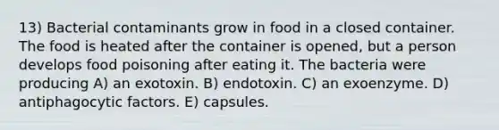 13) Bacterial contaminants grow in food in a closed container. The food is heated after the container is opened, but a person develops food poisoning after eating it. The bacteria were producing A) an exotoxin. B) endotoxin. C) an exoenzyme. D) antiphagocytic factors. E) capsules.