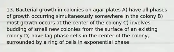 13. Bacterial growth in colonies on agar plates A) have all phases of growth occurring simultaneously somewhere in the colony B) most growth occurs at the center of the colony C) involves budding of small new colonies from the surface of an existing colony D) have lag phase cells in the center of the colony, surrounded by a ring of cells in exponential phase