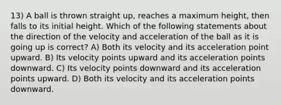 13) A ball is thrown straight up, reaches a maximum height, then falls to its initial height. Which of the following statements about the direction of the velocity and acceleration of the ball as it is going up is correct? A) Both its velocity and its acceleration point upward. B) Its velocity points upward and its acceleration points downward. C) Its velocity points downward and its acceleration points upward. D) Both its velocity and its acceleration points downward.