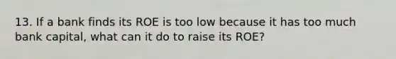 13. If a bank finds its ROE is too low because it has too much bank capital, what can it do to raise its ROE?