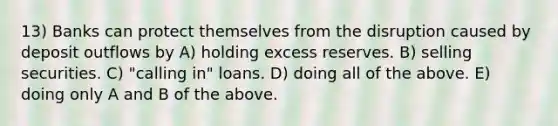 13) Banks can protect themselves from the disruption caused by deposit outflows by A) holding excess reserves. B) selling securities. C) "calling in" loans. D) doing all of the above. E) doing only A and B of the above.