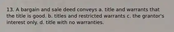 13. A bargain and sale deed conveys a. title and warrants that the title is good. b. titles and restricted warrants c. the grantor's interest only. d. title with no warranties.