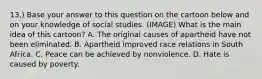 13.) Base your answer to this question on the cartoon below and on your knowledge of social studies. (IMAGE) What is the main idea of this cartoon? A. The original causes of apartheid have not been eliminated. B. Apartheid improved race relations in South Africa. C. Peace can be achieved by nonviolence. D. Hate is caused by poverty.