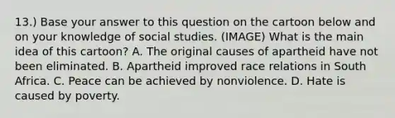 13.) Base your answer to this question on the cartoon below and on your knowledge of social studies. (IMAGE) What is the main idea of this cartoon? A. The original causes of apartheid have not been eliminated. B. Apartheid improved race relations in South Africa. C. Peace can be achieved by nonviolence. D. Hate is caused by poverty.