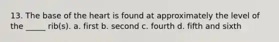 13. The base of the heart is found at approximately the level of the _____ rib(s). a. first b. second c. fourth d. fifth and sixth