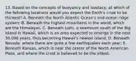 13. Based on the concepts of buoyancy and isostacy, at which of the following locations would you expect the Earth's crust to be thickest? A. Beneath the North Atlantic Ocean's mid-ocean ridge system; B. Beneath the highest mountains in the world, which are the Himalayas. C. Beneath Loihi, a seamount south of the Big Island in Hawaii, which is an area expected to emerge in the next 30,000 years, thus becoming Hawaii's newest island; D. Beneath Nevada, where there are quite a few earthquakes each year; E. Beneath Kansas, which is near the center of the North American Plate, and where the crust is believed to be the oldest.