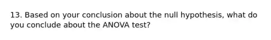 13. Based on your conclusion about the null hypothesis, what do you conclude about the <a href='https://www.questionai.com/knowledge/kQNARWN4ct-anova-test' class='anchor-knowledge'>anova test</a>?