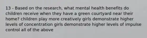 13 - Based on the research, what mental health benefits do children receive when they have a green courtyard near their home? children play more creatively girls demonstrate higher levels of concentration girls demonstrate higher levels of impulse control all of the above