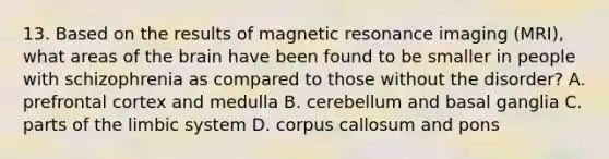 13. Based on the results of <a href='https://www.questionai.com/knowledge/kY19zCAgF2-magnetic-resonance' class='anchor-knowledge'>magnetic resonance</a> imaging (MRI), what areas of <a href='https://www.questionai.com/knowledge/kLMtJeqKp6-the-brain' class='anchor-knowledge'>the brain</a> have been found to be smaller in people with schizophrenia as compared to those without the disorder? A. prefrontal cortex and medulla B. cerebellum and basal ganglia C. parts of <a href='https://www.questionai.com/knowledge/k9XYOa7G2t-the-limbic-system' class='anchor-knowledge'>the limbic system</a> D. corpus callosum and pons