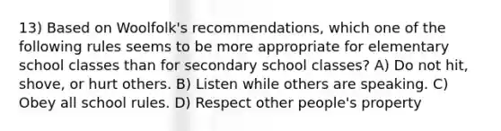 13) Based on Woolfolk's recommendations, which one of the following rules seems to be more appropriate for elementary school classes than for secondary school classes? A) Do not hit, shove, or hurt others. B) Listen while others are speaking. C) Obey all school rules. D) Respect other people's property