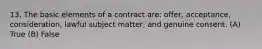 13. The basic elements of a contract are: offer, acceptance, consideration, lawful subject matter, and genuine consent. (A) True (B) False