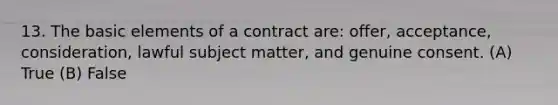 13. The basic elements of a contract are: offer, acceptance, consideration, lawful subject matter, and genuine consent. (A) True (B) False