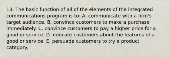 13. The basic function of all of the elements of the integrated communications program is to: A. communicate with a firm's target audience. B. convince customers to make a purchase immediately. C. convince customers to pay a higher price for a good or service. D. educate customers about the features of a good or service. E. persuade customers to try a product category.