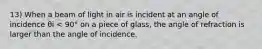 13) When a beam of light in air is incident at an angle of incidence θi < 90° on a piece of glass, the angle of refraction is larger than the angle of incidence.