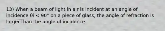 13) When a beam of light in air is incident at an angle of incidence θi < 90° on a piece of glass, the angle of refraction is larger than the angle of incidence.