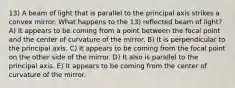 13) A beam of light that is parallel to the principal axis strikes a convex mirror. What happens to the 13) reflected beam of light? A) It appears to be coming from a point between the focal point and the center of curvature of the mirror. B) It is perpendicular to the principal axis. C) It appears to be coming from the focal point on the other side of the mirror. D) It also is parallel to the principal axis. E) It appears to be coming from the center of curvature of the mirror.