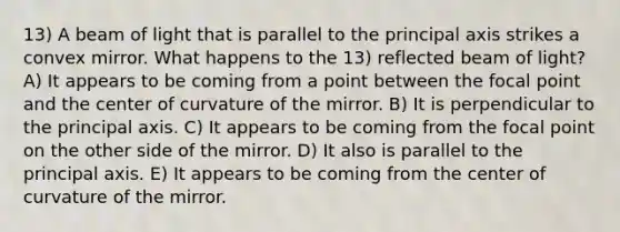 13) A beam of light that is parallel to the principal axis strikes a convex mirror. What happens to the 13) reflected beam of light? A) It appears to be coming from a point between the focal point and the center of curvature of the mirror. B) It is perpendicular to the principal axis. C) It appears to be coming from the focal point on the other side of the mirror. D) It also is parallel to the principal axis. E) It appears to be coming from the center of curvature of the mirror.