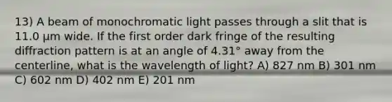 13) A beam of monochromatic light passes through a slit that is 11.0 μm wide. If the first order dark fringe of the resulting diffraction pattern is at an angle of 4.31° away from the centerline, what is the wavelength of light? A) 827 nm B) 301 nm C) 602 nm D) 402 nm E) 201 nm