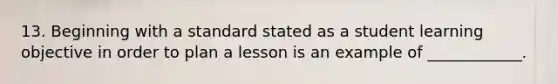 13. Beginning with a standard stated as a student learning objective in order to plan a lesson is an example of ____________.