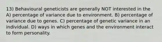 13) Behavioural geneticists are generally NOT interested in the A) percentage of variance due to environment. B) percentage of variance due to genes. C) percentage of genetic variance in an individual. D) ways in which genes and the environment interact to form personality.