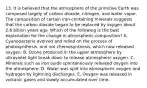 13. It is believed that the atmosphere of the primitive Earth was composed largely of carbon dioxide, nitrogen, and water vapor. The composition of certain iron-containing minerals suggests that the carbon dioxide began to be replaced by oxygen about 2.6 billion years ago. Which of the following is the best explanation for the change in atmospheric composition? A. Cyanobacteria evolved and relied on the process of photosynthesis, and not chemosynthesis, which now released oxygen. B. Ozone produced in the upper atmosphere by ultraviolet light break down to release atmospheric oxygen. C. Minerals such as iron oxide spontaneously released oxygen into the atmosphere. D. Water was split into atmospheric oxygen and hydrogen by lightning discharges. E. Oxygen was released in volcanic gases and slowly accumulated over time.