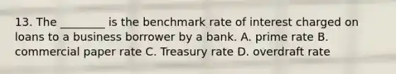 13. The ________ is the benchmark rate of interest charged on loans to a business borrower by a bank. A. prime rate B. commercial paper rate C. Treasury rate D. overdraft rate