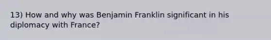 13) How and why was Benjamin Franklin significant in his diplomacy with France?