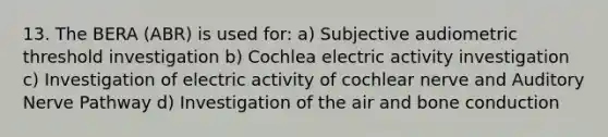 13. The BERA (ABR) is used for: a) Subjective audiometric threshold investigation b) Cochlea electric activity investigation c) Investigation of electric activity of cochlear nerve and Auditory Nerve Pathway d) Investigation of the air and bone conduction