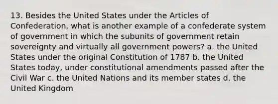 13. Besides the United States under the Articles of Confederation, what is another example of a confederate system of government in which the subunits of government retain sovereignty and virtually all government powers? a. the United States under the original Constitution of 1787 b. the United States today, under constitutional amendments passed after the Civil War c. the United Nations and its member states d. the United Kingdom