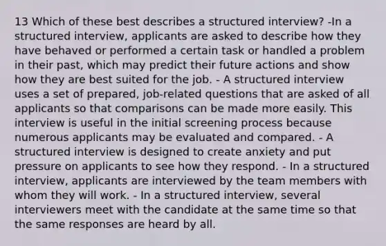 13 Which of these best describes a structured interview? -In a structured interview, applicants are asked to describe how they have behaved or performed a certain task or handled a problem in their past, which may predict their future actions and show how they are best suited for the job. - A structured interview uses a set of prepared, job-related questions that are asked of all applicants so that comparisons can be made more easily. This interview is useful in the initial screening process because numerous applicants may be evaluated and compared. - A structured interview is designed to create anxiety and put pressure on applicants to see how they respond. - In a structured interview, applicants are interviewed by the team members with whom they will work. - In a structured interview, several interviewers meet with the candidate at the same time so that the same responses are heard by all.