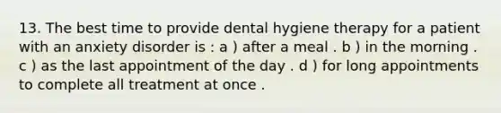 13. The best time to provide dental hygiene therapy for a patient with an anxiety disorder is : a ) after a meal . b ) in the morning . c ) as the last appointment of the day . d ) for long appointments to complete all treatment at once .