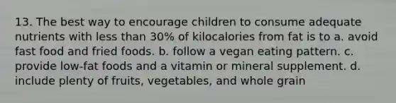 13. The best way to encourage children to consume adequate nutrients with less than 30% of kilocalories from fat is to a. avoid fast food and fried foods. b. follow a vegan eating pattern. c. provide low-fat foods and a vitamin or mineral supplement. d. include plenty of fruits, vegetables, and whole grain