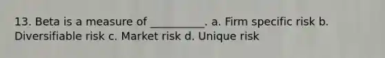 13. Beta is a measure of __________. a. Firm specific risk b. Diversifiable risk c. Market risk d. Unique risk