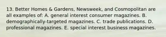 13. Better Homes & Gardens, Newsweek, and Cosmopolitan are all examples of: A. general interest consumer magazines. B. demographically-targeted magazines. C. trade publications. D. professional magazines. E. special interest business magazines.