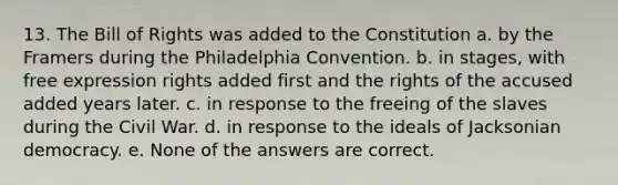 13. The Bill of Rights was added to the Constitution a. by the Framers during the Philadelphia Convention. b. in stages, with free expression rights added first and the rights of the accused added years later. c. in response to the freeing of the slaves during the Civil War. d. in response to the ideals of Jacksonian democracy. e. None of the answers are correct.