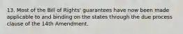 13. Most of the Bill of Rights' guarantees have now been made applicable to and binding on the states through the due process clause of the 14th Amendment.