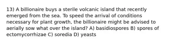 13) A billionaire buys a sterile volcanic island that recently emerged from the sea. To speed the arrival of conditions necessary for plant growth, the billionaire might be advised to aerially sow what over the island? A) basidiospores B) spores of ectomycorrhizae C) soredia D) yeasts