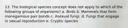 13. The biological species concept does not apply to which of the following groups of organisms? a. Birds b. Mammals that form monogamous pair bonds c. Asexual fungi. d. Fungi that engage in sexual reproduction e. Cryptic species