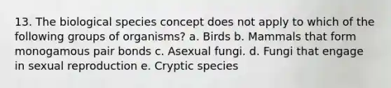 13. The biological species concept does not apply to which of the following groups of organisms? a. Birds b. Mammals that form monogamous pair bonds c. Asexual fungi. d. Fungi that engage in sexual reproduction e. Cryptic species