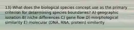 13) What does the biological species concept use as the primary criterion for determining species boundaries? A) geographic isolation B) niche differences C) gene flow D) morphological similarity E) molecular (DNA, RNA, protein) similarity