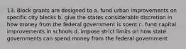 13. Block grants are designed to a. fund urban improvements on specific city blocks b. give the states considerable discretion in how money from the federal government is spent c. fund capital improvements in schools d. impose strict limits on how state governments can spend money from the federal government