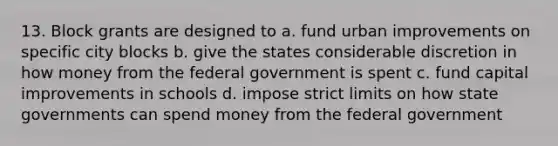 13. Block grants are designed to a. fund urban improvements on specific city blocks b. give the states considerable discretion in how money from the federal government is spent c. fund capital improvements in schools d. impose strict limits on how state governments can spend money from the federal government