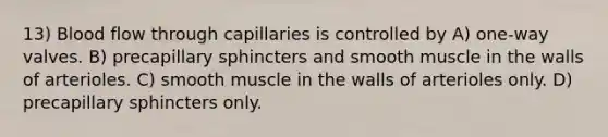 13) Blood flow through capillaries is controlled by A) one‐way valves. B) precapillary sphincters and smooth muscle in the walls of arterioles. C) smooth muscle in the walls of arterioles only. D) precapillary sphincters only.