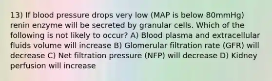 13) If blood pressure drops very low (MAP is below 80mmHg) renin enzyme will be secreted by granular cells. Which of the following is not likely to occur? A) Blood plasma and extracellular fluids volume will increase B) Glomerular filtration rate (GFR) will decrease C) Net filtration pressure (NFP) will decrease D) Kidney perfusion will increase