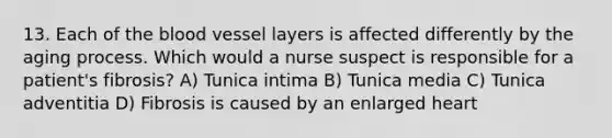 13. Each of the blood vessel layers is affected differently by the aging process. Which would a nurse suspect is responsible for a patient's fibrosis? A) Tunica intima B) Tunica media C) Tunica adventitia D) Fibrosis is caused by an enlarged heart