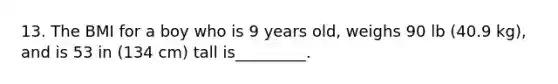 13. The BMI for a boy who is 9 years old, weighs 90 lb (40.9 kg), and is 53 in (134 cm) tall is_________.