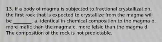 13. If a body of magma is subjected to fractional crystallization, the first rock that is expected to crystallize from the magma will be ________. a. identical in <a href='https://www.questionai.com/knowledge/kyw8ckUHTv-chemical-composition' class='anchor-knowledge'>chemical composition</a> to the magma b. more mafic than the magma c. more felsic than the magma d. The composition of the rock is not predictable.