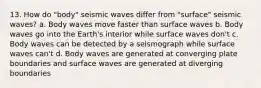 13. How do "body" seismic waves differ from "surface" seismic waves? a. Body waves move faster than surface waves b. Body waves go into the Earth's interior while surface waves don't c. Body waves can be detected by a seismograph while surface waves can't d. Body waves are generated at converging plate boundaries and surface waves are generated at diverging boundaries