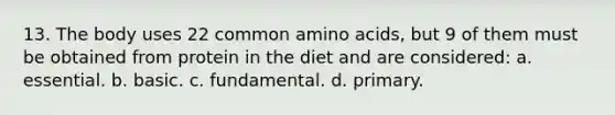 13. The body uses 22 common amino acids, but 9 of them must be obtained from protein in the diet and are considered: a. essential. b. basic. c. fundamental. d. primary.