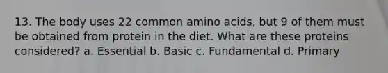 13. The body uses 22 common amino acids, but 9 of them must be obtained from protein in the diet. What are these proteins considered? a. Essential b. Basic c. Fundamental d. Primary